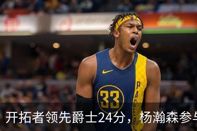 开拓者领先爵士24分,杨瀚森参与比赛表现显著